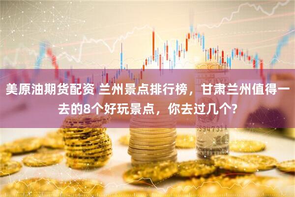 美原油期货配资 兰州景点排行榜，甘肃兰州值得一去的8个好玩景点，你去过几个?