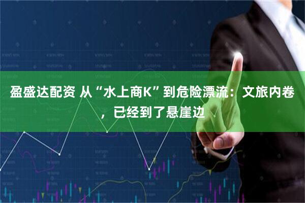 盈盛达配资 从“水上商K”到危险漂流：文旅内卷，已经到了悬崖边