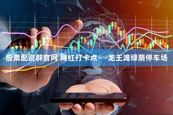 股票配资群官网 网红打卡点——龙王滩绿荫停车场