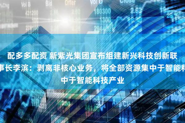 配多多配资 新紫光集团宣布组建新兴科技创新联盟，董事长李滨：剥离非核心业务，将全部资源集中于智能科技产业