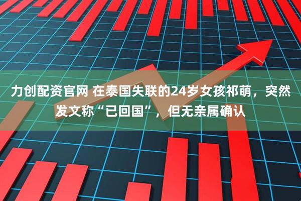 力创配资官网 在泰国失联的24岁女孩祁萌，突然发文称“已回国”，但无亲属确认