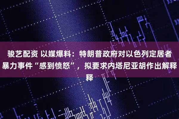 骏艺配资 以媒爆料：特朗普政府对以色列定居者暴力事件“感到愤怒”，拟要求内塔尼亚胡作出解释