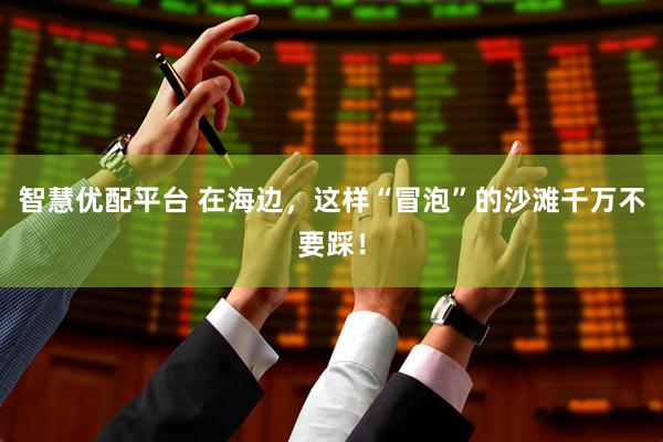 智慧优配平台 在海边，这样“冒泡”的沙滩千万不要踩！