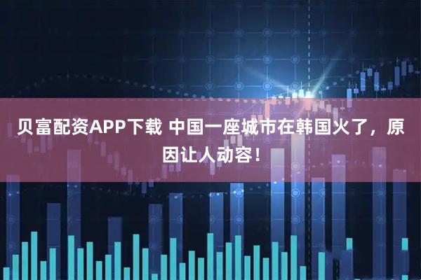 贝富配资APP下载 中国一座城市在韩国火了，原因让人动容！