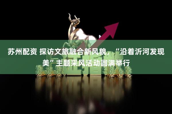 苏州配资 探访文旅融合新风貌，“沿着沂河发现美”主题采风活动圆满举行