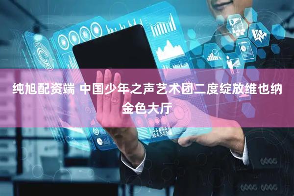 纯旭配资端 中国少年之声艺术团二度绽放维也纳金色大厅