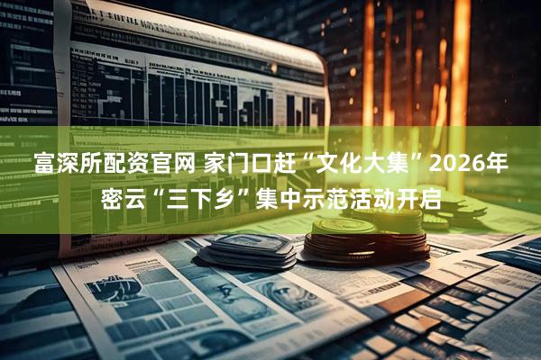 富深所配资官网 家门口赶“文化大集”2026年密云“三下乡”集中示范活动开启